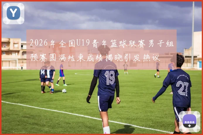 2026年全国U19青年篮球联赛男子组预赛圆满结束成绩揭晓引发热议
