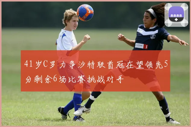 41岁C罗力争沙特联首冠在望领先5分剩余6场比赛挑战对手