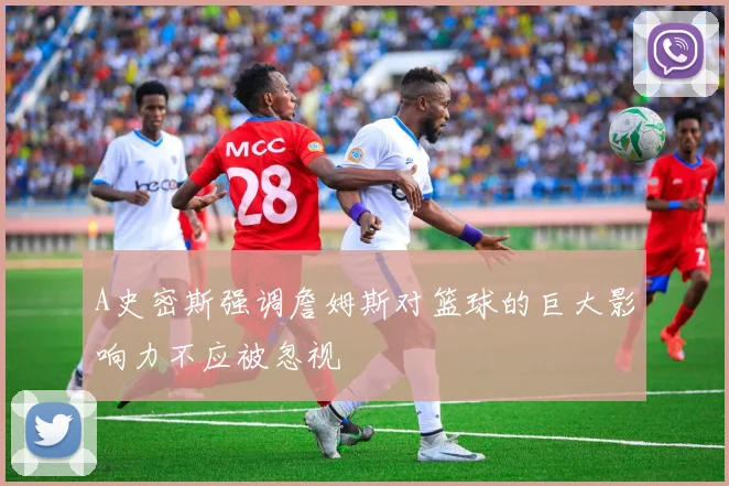 A史密斯强调詹姆斯对篮球的巨大影响力不应被忽视