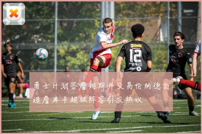 勇士计划签詹姆斯并交易伦纳德打造詹库卡超级阵容引发热议