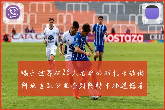 瑞士世界杯26人名单公布扎卡领衔阿坎吉亚沙里在列阿特卡梅遗憾落选