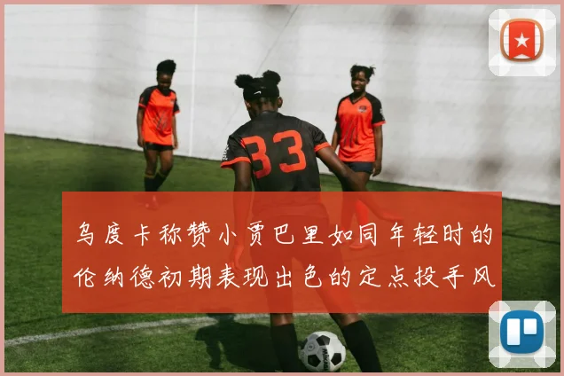 乌度卡称赞小贾巴里如同年轻时的伦纳德初期表现出色的定点投手风格