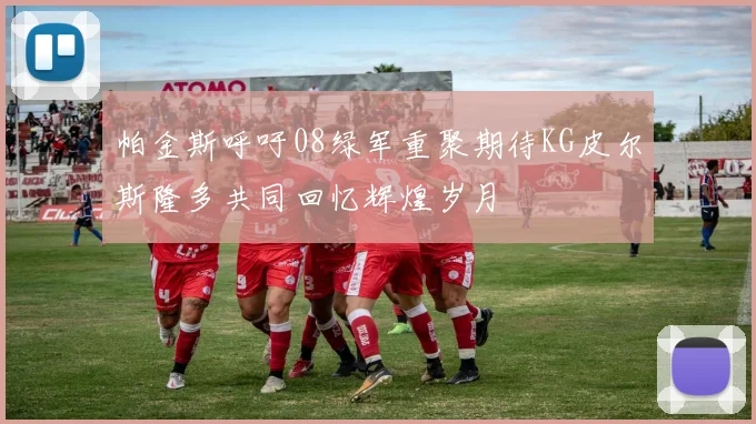 帕金斯呼吁08绿军重聚期待KG皮尔斯隆多共同回忆辉煌岁月