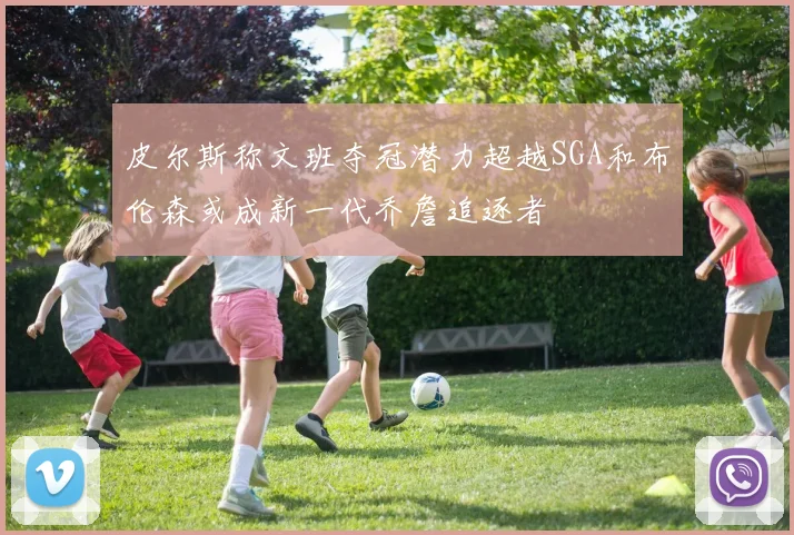 皮尔斯称文班夺冠潜力超越SGA和布伦森或成新一代乔詹追逐者