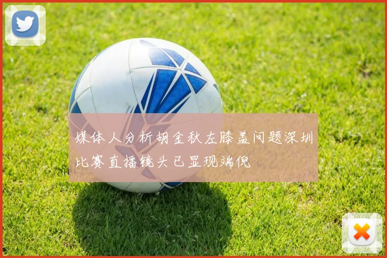 媒体人分析胡金秋左膝盖问题深圳比赛直播镜头已显现端倪