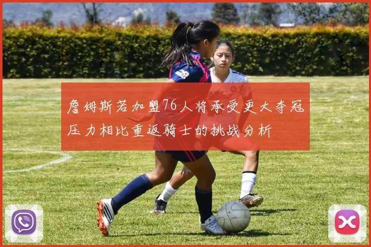 詹姆斯若加盟76人将承受更大夺冠压力相比重返骑士的挑战分析