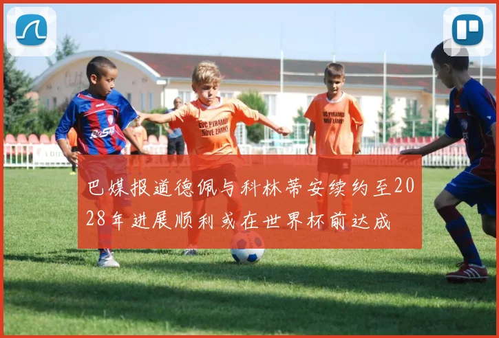 巴媒报道德佩与科林蒂安续约至2028年进展顺利或在世界杯前达成
