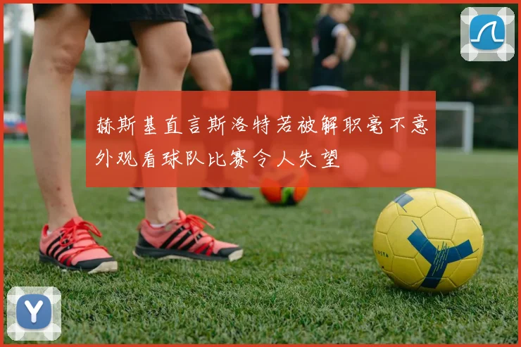 赫斯基直言斯洛特若被解职毫不意外观看球队比赛令人失望