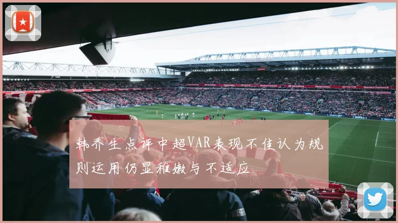 韩乔生点评中超VAR表现不佳认为规则运用仍显稚嫩与不适应
