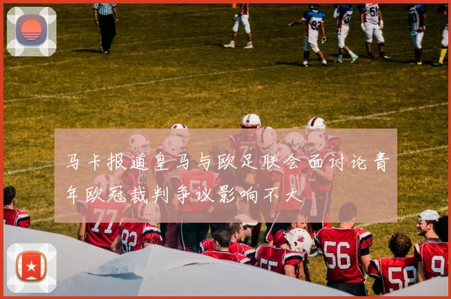 马卡报道皇马与欧足联会面讨论青年欧冠裁判争议影响不大