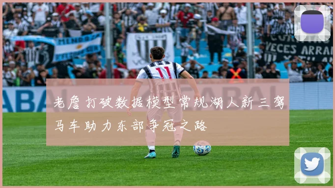 老詹打破数据模型常规湖人新三驾马车助力东部争冠之路