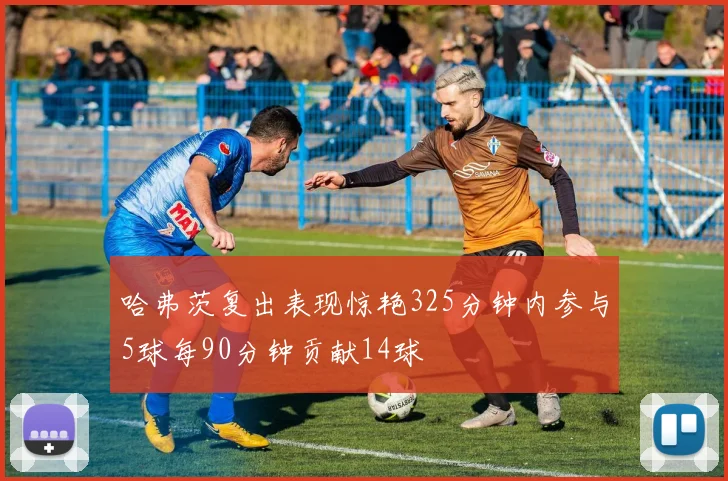 哈弗茨复出表现惊艳325分钟内参与5球每90分钟贡献14球
